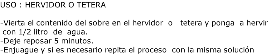USO : HERVIDOR O TETERA  -Vierta el contenido del sobre en el hervidor  o   tetera y ponga  a hervir  con 1/2 litro  de  agua.  -Deje reposar 5 minutos.                    -Enjuague y si es necesario repita el proceso  con la misma solución